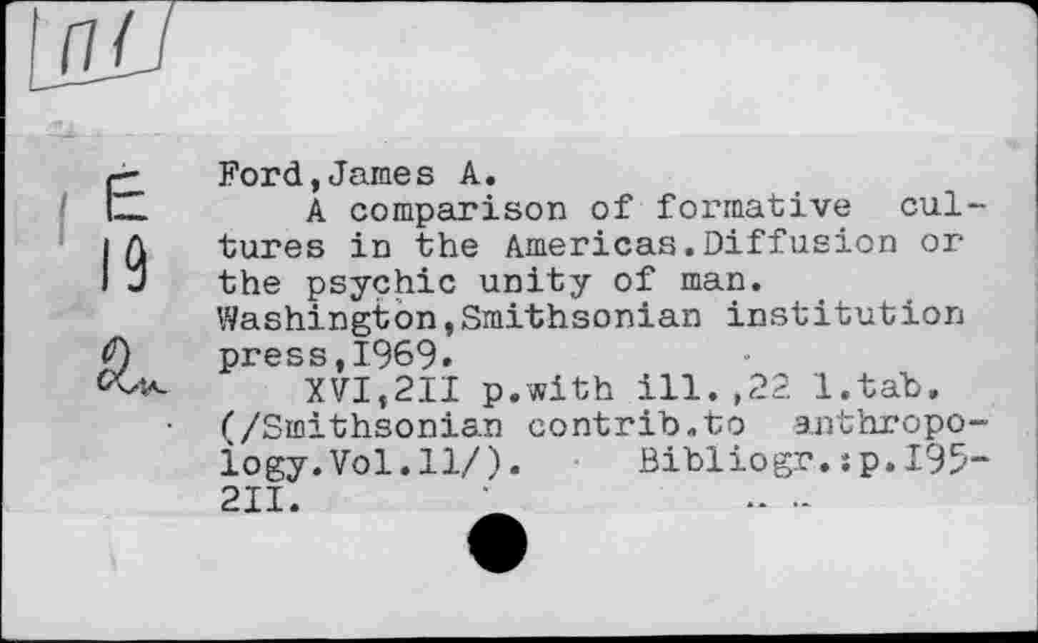 ﻿Ford,James A.
A comparison of formative cultures in the Americas.Diffusion or the psychic unity of man. Washington,Smithsonian institution press,1969.
XVI,211 p.with ill.,22 l.tab, (/Smithsonian contrih.to anthropology. Vol. 11/) .	Bibliogr.:p,195-
211.	•	.. -